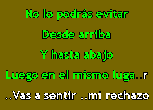 No lo podras evitar
Desde arriba
Y hasta abajo
Luego en el mismo luga..r

..Vas a sentir ..mi rechazo