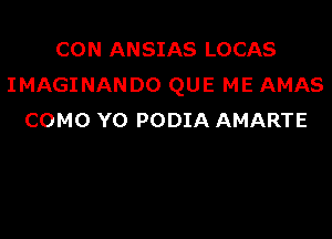 CON ANSIAS LOCAS
IMAGINANDO QUE ME AMAS

COMO Y0 PODIA AMARTE