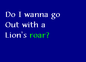Do I wanna go
Out with a

Lion's roa r?