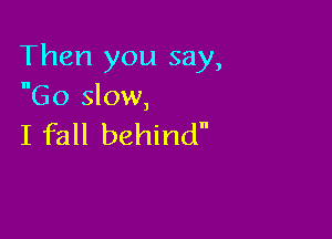 Then you say,
Go slow,

I fall behind