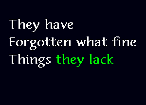 They have
Forgotten what fine

Things they lack