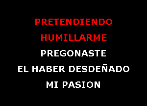 PRETENDIENDO
HUMILLARME
PREGONASTE

EL HABER DESDENADO
MI PASION