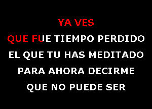 YA VES
QUE FUE TIEMPO PERDIDO
EL QUE TU HAS MEDITADO
PARA AHORA DECIRME
QUE NO PUEDE SER