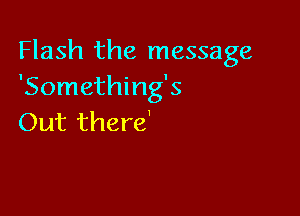 Flash the message
'Something's

Out there'