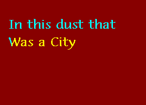In this dust that
Was a City