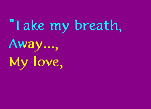 'Take my breath,
Away...,

My love,