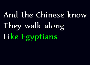 And the Chinese know
They walk along

Like Egyptians