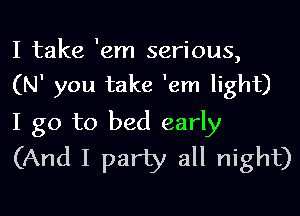 I take 'em serious,
(N' you take 1em light)

I go to bed early
(And I party all night)