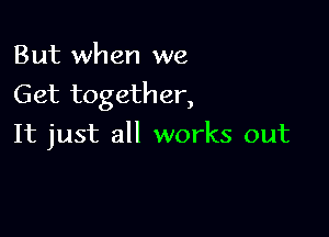 But when we
Get together,

It just all works out