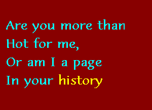 Are you more than
Hot for me,

Or am I a page

In your history