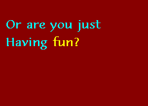 Or are you just

Having fun?