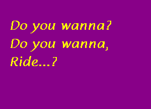 Do you wanna?
Do you wanna,

Ride...?