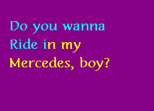 Do you wanna
Ride in my

Mercedes, boy?