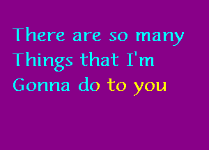 There are so many
Things that I'm

Gonna do to you