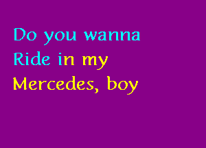Do you wanna
Ride in my

Mercedes, boy