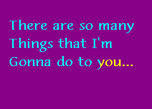 There are so many
Things that I'm

Gonna do to you...