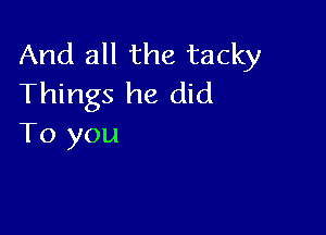 And all the tacky
Things he did

To you