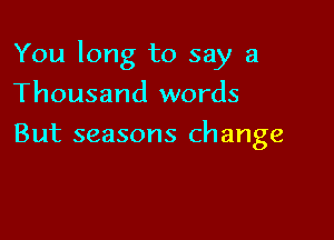 You long to say a

Thousand words
But seasons change