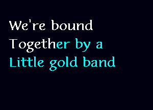 We're bound
Together by a

Little gold band