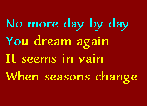 No more day by day
You dream again

It seems in vain
When seasons change