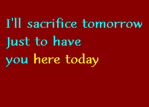 I'll sacrmce tomorrow
Just to have

you here today