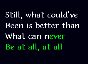 Still, what could've
Been is better than
What can never

Be at all, at all