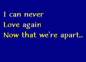 I can never
Love again

Now that we're apart.