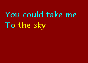 You could take me
To the sky