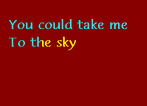 You could take me
To the sky