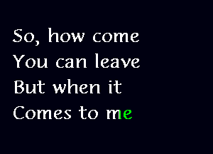 So, how come
You can leave

But when it
Comes to me