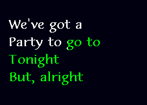 We've got a
Party to go to

Tonight
But, alright