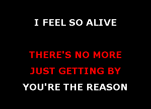 I FEEL SO ALIVE

THERE'S NO MORE
JUST GETTING BY
YOU'RE THE REASON