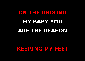 ON THE GROUND
MY BABY YOU
ARE THE REASON

KEEPING MY FEET