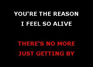 YOU'RE THE REASON
I FEEL SO ALIVE

THERE'S NO MORE
JUST GETTING BY