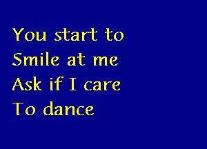 You start to
Smile at me

Ask if I care
To dance