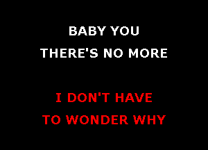 BABY YOU
THERE'S NO MORE

I DON'T HAVE
TO WONDER WHY