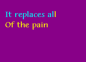 It replaces all
Of the pain