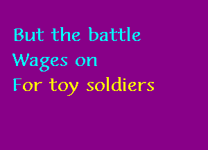 But the battle
Wages on

For toy soldiers