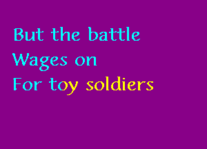 But the battle
Wages on

For toy soldiers