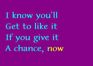 I know you'll
Get to like it

If you give it
A chance, now