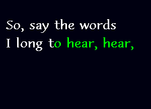 So, say the words

I long to hear, hear,