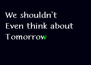 We shouldn't
Even think about

Tomorrow