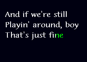 And if we're still
Playin' around, boy

That's just fine