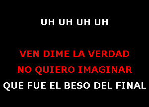 UH UH UH UH

VEN DIME LAVERDAD
N0 QUIERO IMAGINAR
QUE FUE EL BESO DEL FINAL