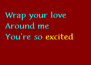 Wrap your love
Around me

You're so excited