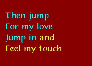 Then jump
For my love

Jump in and
Feel my touch