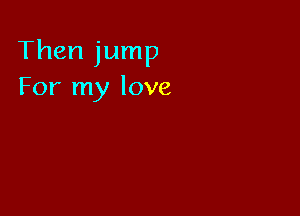 Then jump
For my love