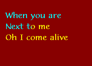 When you are
Next to me

Oh I come alive