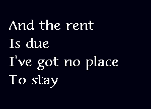 And the rent
Is due

I've got no place
To stay
