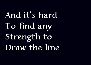 And it's hard
To Find any

Strength to
Draw the line